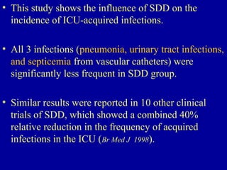 • This study shows the influence of SDD on the
incidence of ICU-acquired infections.
• All 3 infections (pneumonia, urinary tract infections,
and septicemia from vascular catheters) were
significantly less frequent in SDD group.
• Similar results were reported in 10 other clinical
trials of SDD, which showed a combined 40%
relative reduction in the frequency of acquired
infections in the ICU (Br Med J 1998).
 