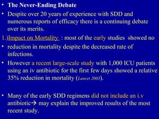 • The Never-Ending Debate
• Despite over 20 years of experience with SDD and
numerous reports of efficacy there is a continuing debate
over its merits.
1.)Impact on Mortality : most of the early studies showed no
• reduction in mortality despite the decreased rate of
infections.
• However a recent large-scale study with 1,000 ICU patients
using an iv antibiotic for the first few days showed a relative
35% reduction in mortality (Lancet 2003).
• Many of the early SDD regimens did not include an i.v
antibiotic may explain the improved results of the most
recent study.
 