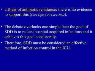 • 2.)Fear of antibiotic resistance: there is no evidence
to support this (Curr Opin Crit Care 2002).
• The debate overlooks one simple fact: the goal of
SDD is to reduce hospital-acquired infections and it
achieves this goal consistently.
• Therefore, SDD must be considered an effective
method of infection control in the ICU.
 