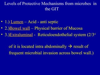 Levels of Protective Mechanisms from microbes in
the GIT
• 1.) Lumen – Acid - anti septic
• 2.)Bowel wall – Physical barrier of Mucosa
• 3.)Extraluminal - Reticuloendothelial system (2/3rd
of it is located intra abdominally  result of
frequent microbial invasion across bowel wall.)
 