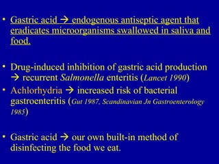 • Gastric acid  endogenous antiseptic agent that
eradicates microorganisms swallowed in saliva and
food.
• Drug-induced inhibition of gastric acid production
 recurrent Salmonella enteritis (Lancet 1990)
• Achlorhydria  increased risk of bacterial
gastroenteritis (Gut 1987, Scandinavian Jn Gastroenterology
1985)
• Gastric acid  our own built-in method of
disinfecting the food we eat.
 
