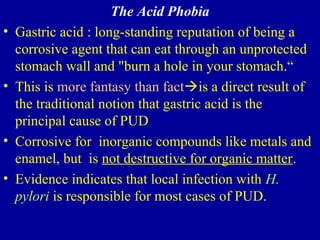 The Acid Phobia
• Gastric acid : long-standing reputation of being a
corrosive agent that can eat through an unprotected
stomach wall and "burn a hole in your stomach.“
• This is more fantasy than factis a direct result of
the traditional notion that gastric acid is the
principal cause of PUD
• Corrosive for inorganic compounds like metals and
enamel, but is not destructive for organic matter.
• Evidence indicates that local infection with H.
pylori is responsible for most cases of PUD.
 