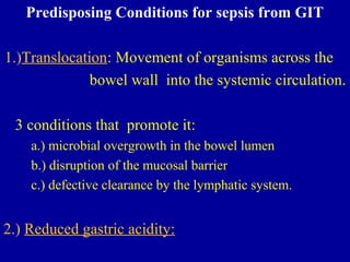 Predisposing Conditions for sepsis from GIT
1.)Translocation: Movement of organisms across the
bowel wall into the systemic circulation.
3 conditions that promote it:
a.) microbial overgrowth in the bowel lumen
b.) disruption of the mucosal barrier
c.) defective clearance by the lymphatic system.
2.) Reduced gastric acidity:
 