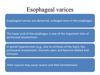 Esophageal varices
Esophageal varices are abnormal, enlarged veins in the esophagus
The lower end of the esophagus is one of the important sites of
portocaval anastomosis
In portal hypertension (e.g., due to cirrhosis of the liver), the
portocaval anastomotic channels open and become dilated and
tortuous
Their rupture may cause severe and fatal hematemesis
 