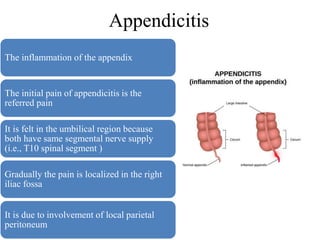 Appendicitis
The inflammation of the appendix
The initial pain of appendicitis is the
referred pain
It is felt in the umbilical region because
both have same segmental nerve supply
(i.e., T10 spinal segment )
Gradually the pain is localized in the right
iliac fossa
It is due to involvement of local parietal
peritoneum
 