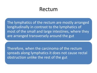 Rectum
The lymphatics of the rectum are mostly arranged
longitudinally in contrast to the lymphatics of
most of the small and large intestines, where they
are arranged transversely around the gut
Therefore, when the carcinoma of the rectum
spreads along lymphatics it does not cause rectal
obstruction unlike the rest of the gut
 