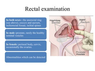Rectal examination
In both sexes : the anorectal ring
(see above), coccyx and sacrum,
ischiorectal fossae, ischial spines
In male :prostate, rarely the healthy
seminal vesicles
In female: perineal body, cervix,
occasionally the ovaries.
Abnormalities which can be detected
 