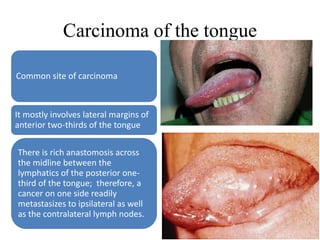 Carcinoma of the tongue
Common site of carcinoma
It mostly involves lateral margins of
anterior two-thirds of the tongue
There is rich anastomosis across
the midline between the
lymphatics of the posterior one-
third of the tongue; therefore, a
cancer on one side readily
metastasizes to ipsilateral as well
as the contralateral lymph nodes.
 