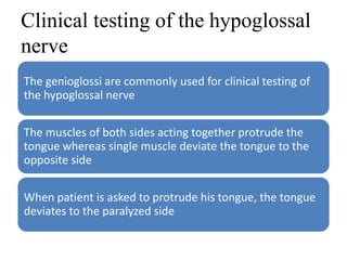 Clinical testing of the hypoglossal
nerve
The genioglossi are commonly used for clinical testing of
the hypoglossal nerve
The muscles of both sides acting together protrude the
tongue whereas single muscle deviate the tongue to the
opposite side
When patient is asked to protrude his tongue, the tongue
deviates to the paralyzed side
 