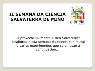 II SEMANA DA CIENCIA
SALVATERRA DE MIÑO
O proxecto “Alimente-T Ben Salvaterra”
colaborou nesta semana da ciencia cun mural
e varios experimentos que se amosan a
continuación....
 