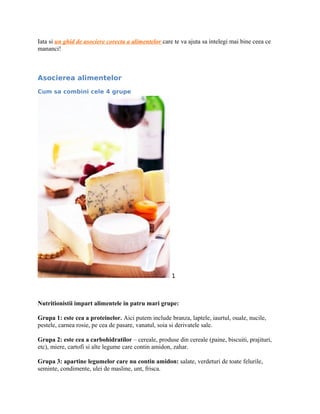 Iata si un ghid de asociere corecta a alimentelor care te va ajuta sa intelegi mai bine ceea ce
mananci!
Asocierea alimentelor
Cum sa combini cele 4 grupe
1
Nutritionistii impart alimentele in patru mari grupe:
Grupa 1: este cea a proteinelor. Aici putem include branza, laptele, iaurtul, ouale, nucile,
pestele, carnea rosie, pe cea de pasare, vanatul, soia si derivatele sale.
Grupa 2: este cea a carbohidratilor – cereale, produse din cereale (paine, biscuiti, prajituri,
etc), miere, cartofi si alte legume care contin amidon, zahar.
Grupa 3: apartine legumelor care nu contin amidon: salate, verdeturi de toate felurile,
seminte, condimente, ulei de masline, unt, frisca.
 