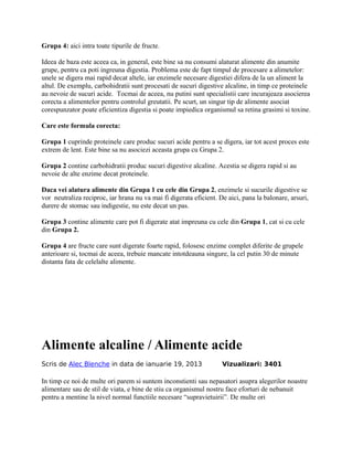 Grupa 4: aici intra toate tipurile de fructe.
Ideea de baza este aceea ca, in general, este bine sa nu consumi alaturat alimente din anumite
grupe, pentru ca poti ingreuna digestia. Problema este de fapt timpul de procesare a alimetelor:
unele se digera mai rapid decat altele, iar enzimele necesare digestiei difera de la un aliment la
altul. De exemplu, carbohidratii sunt procesati de sucuri digestive alcaline, in timp ce proteinele
au nevoie de sucuri acide. Tocmai de aceea, nu putini sunt specialistii care incurajeaza asocierea
corecta a alimentelor pentru controlul greutatii. Pe scurt, un singur tip de alimente asociat
corespunzator poate eficientiza digestia si poate impiedica organismul sa retina grasimi si toxine.
Care este formula corecta:
Grupa 1 cuprinde proteinele care produc sucuri acide pentru a se digera, iar tot acest proces este
extrem de lent. Este bine sa nu asociezi aceasta grupa cu Grupa 2.
Grupa 2 contine carbohidratii produc sucuri digestive alcaline. Acestia se digera rapid si au
nevoie de alte enzime decat proteinele.
Daca vei alatura alimente din Grupa 1 cu cele din Grupa 2, enzimele si sucurile digestive se
vor neutraliza reciproc, iar hrana nu va mai fi digerata eficient. De aici, pana la balonare, arsuri,
durere de stomac sau indigestie, nu este decat un pas.
Grupa 3 contine alimente care pot fi digerate atat impreuna cu cele din Grupa 1, cat si cu cele
din Grupa 2.
Grupa 4 are fructe care sunt digerate foarte rapid, folosesc enzime complet diferite de grupele
anterioare si, tocmai de aceea, trebuie mancate intotdeauna singure, la cel putin 30 de minute
distanta fata de celelalte alimente.
Alimente alcaline / Alimente acide
Scris de Alec Blenche in data de ianuarie 19, 2013 Vizualizari: 3401
In timp ce noi de multe ori parem si suntem inconstienti sau nepasatori asupra alegerilor noastre
alimentare sau de stil de viata, e bine de stiu ca organismul nostru face eforturi de nebanuit
pentru a mentine la nivel normal functiile necesare “supravietuirii”. De multe ori
 