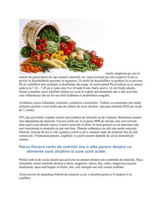 micile simptome pe care le
simtim de genul dureri de cap, ameteli, amorteli, etc. sunt avertizari pe care corpul ni le da cu
privire la dezechilibrele prezente in organism. Un astfel de dezechilibru se produce in ce priveste
Ph-ul, echilibrul intre aciditate si alcalinitate din sange. In mod normal Ph-ul trebuie sa se situeze
undeva la 7.34 – 7.45 pe o scala intre 0 si 14 unde 0 este foarte acid si 14 este foarte alcalin.
Pentru a mentine acest echilibru trebuie sa avem in vedere atat alimentele dar si alte activitati
care influenteaza intr-un fel sau altul aciditatea si alcalinitatea sangelui.
Aciditatea creaza inflamatie, asimetrie, contractie a tesuturilor. Trebuie sa consumam mai multe
alimente alcaline si mai multa apa de calitate de izvor alcalina. Apa pura distilata H2O are un ph
de 7, neutru.
95% din activitatile corpului nostru sunt conduse de minerale nu de vitamine. Biochimia noastra
este dependenta de minerale. Fiecare celula are in ea peste 4000 de enzime care sunt activate
doar cand avem destule macro si micro minerale in dieta. In mod general cu cat mancarea este
mai concentrata in minerale cu atat mai bine. Plantele salbatatice au cele mai multe minerale.
Plantele crescute de noi si cele organice contin si ele o cantitate mare de minerale fata de cele
comerciale. Frumusetea parului, unghiilor si a pielii noastre depinde de cat de mineralizati
suntem.
Parca fiecare carte de nutritie are o alta parere despre ce
alimente sunt alcaline si care sunt acide.
Primul indiciu de cat de alcalin sau acid este un anumit aliment este continutul de minerale. Daca
alimentele contin minerale alcaline (calciu, magneziu, siliciu, fier, sodiu, magneziu) creeaza
alcalinitate, daca sunt bogate in fosfor, clor, iod, nitrogen sau sulf, creaza aciditate.
Avem nevoie de amandoua felurile de minerale acide si alcaline pentru a fi sanatosi si in
echilibru.
 
