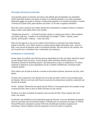 Principiul directivei minerale
Acest pricipiu spune ca minerale sunt atrase catre diferite parti ale plantelor sau animalelor.
Astfel mineralele alcaline sunt gasite in tulpini si in frunzele plantelor si in oasele animalelor.
Mineralele acide sunt gasite in seminte si radacininile plantelor si in muschii animalelor. Fructele
si florile pot fi putin acide, putin alcaline sau neutre. La fel sunt si organele animalelor.
Deci daca cineva mananca orez (adica seminte deci acid) pentru a compensa trebuie sa manance
langa o salata verde (adica frunze, deci alcalin).
“Intelepciune primitiva” – civilizatiile primitive pareau ca inteleg asta instictiv. Dieta moderna
este foarte acida insa . Ganditi-va la un hamburger de exemplu : Chifla = seminte, carne=
muschi, cartofi prajiti= radacini. – toate sunt acide.
Daca nu stiti sigur de ce are nevoie corpul vostru inclinati sa consumati mai multe alimente
bogate in clorofila, verzi. Multi oameni au o parere gresita despre alimentele acide . Asta nu e
bine, avem nevoie de alimente acide si de alimente alcaline. Dar mai mult de cele alcaline, mai
ales in primii ani ai schimbarii catre o alimentatie mai sanatoasa.
Aciditatea si stimulantii
Semne sigure de aciditate sunt obiceiuri precum dependenta de cafea sau fumat, abuzul de alcool
sau alte droguri licite sau ilicite. Aceste droguri contin stimulanti alcalini (alcaloizi) ce
stimuleaza senzatia de alcalinitate pentru o perioada pentru ca apoi sa-i prabuseasca. Un factor
important in depasirea acestor dependente este de a restabili echilibrul ph. Consumati multe
verdeturi alcaline.
Orice adictie este de fapt un mod de a ascunde un discomfort spiritual, emotional sau fizic, chiar
durere.
Fructele sunt in general fie usor alcaline fie usor acide sau neutre. Sunt cel mai incantator grup
de alimente. Dar nici cele mai acide fructe nu sunt atat de acide precum semintele, radacinele sau
muschii de animale.
Florile – polenul. Polenul devine repede ranced. Pentru a-l testa puneti putin intr-un pahar cu apa
si amestecati bine. Daca se duce la fund e bun daca nu este ranced.
Ne place sa ne dam cu produse de ingrijire corp cu arome de flori, fructe, legume dar nu de
carne, oua, lactate.
Verdeturile sunt probabil cea mai importanta grupa de alimente si cea mai abundenta pe pamant.
Sunt cea mai buna sursa de minerale alcaline. Clorofila este un constructor de sange. In 1950 dr
Howard Westcott a desoperit ca numai 100 ml de clorofila pot neutraliza respiratia urat
mirositoare, mirosul corpului, mirosul menstrual si cel urat al urinei si scaunului.
 