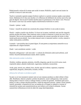 Radacinoasele variaza de la neutre spre acide in natura. Ridichile, cepele sunt mai neutre iar
cartoful si morcovii sunt mai acide.
Nucile si semintele cuprind compusi fosforici explozivi ce permit cresterea rapida a unei plante
tinere. Hidratarea lor le face mai alcaline si le elibereaza de inhibatorii de enzime care le fac mai
greu de digerat. Insa nu pot fi numite alcaline pana nu germineaza si fac frunze verzi. Procesul
de crestere a unei nuci sau seminte implica transformarea fosforului in calciu.
Granele = painea = acide
Carnea = muschi de animal este construita din compusi fosforici si este acida in natura.
Oasele = maduva oaselor este alcalina. Un lucru rar in natura, maslinele sunt una din singurele
grasimi alcaline din natura. Daca mancam carne ar trebui sa mancam si oasele asa cum o fac si
animalele. Dar nu este recomandat, oasele animalelor de consum sunt pline de toxine si chiar
metale grele precum plumb. Asa ca daca mancati carne si mancatul oaselor e exclus, mancati o
salata verde pentru a echilibra.
Lactatele = sunt alcaline daca le puteti digera. Si asta pentru ca majoritatea oamenilor nu au
capacitatea de a digera lactatele.
Ouale = sunt considerate seminte = acide.
Bauturile carbogazoase= cele mai acide = o colectie de chimicale acide (acid carbonic, acid
fosfor). Sucurile demineralizeaza oasele, dintii si pielea.
Alte elemente acide si alcaline:
Alcaline: credinta, speranta, prietenia, clorofila, dragostea, apa de izvor de la sursa, rasul,
respiratiile adanci, plantele medicinale, rugaciunea, meditatia, recunostinta.
Acide: grija, stresul, ura, zaharul, frica, alcolul, apa de la robinet, supararea, respiratia
superficiala, drogurile, chimicalele, toxinele, invidia.
Zaharurile rafinate si amidonul gatit
Se pare ca cei mai nesanatosi oameni sunt cei care mananca produse cu zahar rafinat si faina
alba. Bomboane, dulciuri, prajituri, produse de patiserie, sucuri carbogazoase, toate acestea
distrug dintii si tenul in vreme ce adauga straturi si straturi de greutate. Amidonul gatit usuca
pielea si ii dau o culoare deschisa pastoasa. Astfel de mancaruri precum : painea, orezul, pastele,
cartofii, porumbul, si bauturile de soia, au tendinta de a fi bogate in zaharuri si scazute in
minerale.Iar acestea sunt caracteristicele pe care trebuie sa le evitam la alimente. Aceste
caracteristici influenteaza nivele de zahar din sange dand dependenta.
 
