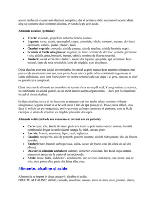 aceste neplaceri si a preveni afectiuni complexe, dar si pentru a slabi, sustinatorii acestei diete
aleg sa consume doar alimente alcaline, evitandu-le pe cele acide.
Alimente alcaline (permise):
• Fructe: avocado, grapefruit, rubarba, limeta, lamaie.
• Legume: varza, salata, sparanghel, ceapa, conopida, ridichi, morcovi, mazare, dovlecei,
castraveti, usturoi, pastai, vlastari, rosii.
• Grasimi vegetale: avocado, ulei de canepa, ulei de masline, ulei de luminita noptii.
• Seminte si fructe oleaginoase: migdale, in, linte, seminte de dovleac, seminte germinate
(soia, alfalfa, grau, broccoli, humus, tahini), seminte de floarea soarelui.
• Bauturi: sucuri verzi (din vlastari), sucuri din legume, apa plata, apa cu lamaie, bors
natural, lapte de soia neindulcit, lapte de migdale, ceai din plante.
Dieta alcalina este una destul de restrictiva, in sensul ca poti manca doar anumite alimente, mai
precis cele mentionate mai sus, insa partea buna este ca poti realiza combinatii ingenioase si
salate delicioase, care sunt foarte potrivite pentru sezonul cald sau dupa o zi grea, cand nu ai chef
sa gatesti ceva complicat.
Chiar daca unele alimente recomandate in aceasta dieta au un pH acid, Young sustine ca acestea,
in combinatie cu acidul gastric, au un efect alcalin asupra organismului – deci, pot fi consumate
in cadrul dietei alcaline.
In dieta alcalina, tot ce ai de facut este sa mananci cat mai multe salate, seminte si fructe
oleaginoase, legume crude si sa bei cel putin 2 litri de apa plata pe zi. Poate parea dificil, insa
daca iti soliciti un pic imaginatia, poti crea retete culinare sanatoase si gustoase, cum ar fi, de
exemplu, o salata de cruditati cu migdale presarate deasupra.
Alimente acide (evita-le sau consuma-le cat mai rar cu putinta):
• Carne: pui, vita, fructe de mare, peste (cu toate ca poti manca uneori somon, datorita
continutului bogat de antioxidanti omega 3), miel, curcan, porc.
• Lactate: branza, smantana, lapte, iaurt, inghetata.
• Grasimi: margarina, ulei de porumb, grasimi saturate, uleiuri hidrogenate, ulei de floarea
soarelui.
• Bauturi: bere, bauturi carbogazoase, cafea, sucuri de fructe, ceai (in afara de cel din
plante).
• Dulciuri si alimente ambalate: dulciuri, conserve, ciocolata, fast food, supa instant,
mancaruri preparate la cuptorul cu microunde.
• Altele: alune, fistic, indulcitori, condimente, suc de rosii, maioneza, oua, miere, sos de
soia, otet, paine alba, paste din faina alba, orez.
Alimente: alcaline şi acide
Alimentele se impart in doua categorii: alcaline si acide.
FRUCTE ALCALINE: stafide, curmale, smochine, ananas, mere si cidru caise, piersici, cirese,
 