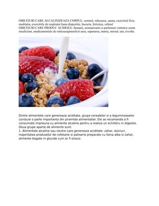 OBICEIURI CARE ALCALINIZEAZA CORPUL: somnul, relaxarea, sauna, exercitiul fizic,
meditatia, exercitiile de respiratie buna dispozitie, bucuria, fericirea, calmul
OBICEIURI CARE PRODUC ACIDOZA: fumatul, aromatizanti si parfumuri sintetice somn
insuficient, medicamentele de sintezasuprasolicit area, supararea, mania, stresul, ura, revolta.
Dintre alimentele care genereaza aciditate, grupa cerealelor si a leguminoaselor
constuie o parte importanta din piramida alimentatiei. Ele se recomanda a fi
consumate impreuna cu alimente alcaline pentru a realiza un echilibru in digestie.
Doua grupe aparte de alimente sunt:
1. Alimentele alcaline sau neutre care genereaza aciditate: zahar, dulciuri,
majoritatea produselor de cofetarie si patiserie preparate cu faina alba si zahar,
alimente bogate in glucide cum ar fi orezul.
 