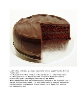 2. Alimentele acide care genereaza alcalinitate: lamaie, grape-fruit, otet de mere
diluat in apa
muraturi usor fermentate cum sunt castravetii de vara in saramura sau varza
murata in primele 3 luni. Aceste alimente, prin acizii slabi pe care ii contin,
favorizeaza digestia si scad hipersecretia de acid din stomac.
Majoritatea fructelor au o reactie chimica acida in laborator, dar nu acelasi lucru se
petrece in corpul uman, pentru ca in realitate ele devin alcaline prin metabolizare.
In schimb mierea si zaharul sunt alcaline, dar din cauza continutului mare de
glucide formeaza acizi.
 