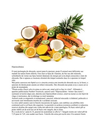 Hiperaciditatea
O stare prelungita de oboseala, uneori pana la epuizare, poate fi semnul unor deficiente sau
maladii de natura foarte diferita. Este stiut ca lipsa de vitamine, de fier sau alte minerale,
schimbarile de vreme sau lipsa luminii datatoare de energie pot avea drept consecinta o stare de
oboseala. Dar si apneea ce insoteste sforaitul din timpul somnului duce la o epuizare in timpul
zilei.
Mai putin cunoscut este faptul ca si o sinuzita cronica este insotita de oboseala sau ca, la femei, o
epuizare de durata poate anunta un infarct miocardic. Dar oboseala mai poate avea o cauza cat se
poate de neasteptata.
"Ploaia acida a facut valva in urma cu cativa ani, omul acid va face in viitor". Afirmatia ii
apartine publicistului Norbert Treutwein, autorul cartii "Hiperaciditate - bolnav fara motiv",
sustinator al teoriei dupa care, datorita unei hiperaciditati cronice, omul nu numai ca este lipsit de
vlaga si morocanos, dar isi distruge cu totul sanatatea.
Autorul crede ca migrenele si reumatismul, cancerul, infarctul miocardic si diabetul, psihozele si
nevrozele sunt intotdeauna insotite de o aciditate crescuta.
La orice adult sanatos sunt in functie mecanisme de reglare, care stabilesc un echilibru intre
continutul acid si cel bazic din organism. La pacientii cu acidoza (cresterea aciditatii si reducerea
rezervei alcaline din sange) este vorba intr-adevar de o stare patologica. Pe baza valorii pH se
poate stabili cat de acid sau cat de bazic este sangele, dar si urina.
Pe o scala de la 1 pana la 14, punctul de neutralitate se afla la 7. Sangele nostru are valori pH de
7,35 pana la 7,45, este asadar usor bazic. Valorile din urina pot oscila intre 4 la oamenii foarte
 