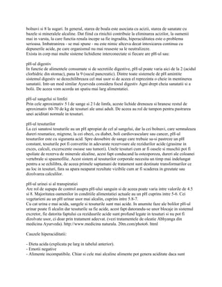 bolnavi si 8 la sugari. In general, starea de boala este asociata cu acizii, starea de sanatate cu
bazele si mineralele alcaline. Dat fiind ca rinichii contribuie la eliminarea acizilor, la oamenii
mai in varsta, la care functia renala incepe sa fie ingradita, hiperaciditatea este o problema
serioasa. Imbatranirea - se mai spune - nu este nimic altceva decat intoxicarea continua cu
depunerile acide, pe care organismul nu mai reuseste sa le neutralizeze.
Exista in corp mai multe sisteme lichidiene interconectate si fiecare are pH-ul sau:
pH-ul digestiv
In functie de alimentele consumate si de secretiile digestive, pH-ul poate varia aici de la 2 (acidul
clorhidric din stomac), pana la 9 (sucul pancreatic). Dintre toate sistemele de pH amintite
sistemul digestiv se dezechilibreaza cel mai usor si de aceea el reprezinta o cheie in mentinerea
sanatatii. Intr-un mod similar Ayurveda considera focul digestiv Agni drept cheia sanatatii si a
bolii. De aceea vom acorda un spatiu mai larg alimentatiei.
pH-ul sangelui si limfei
Prin cele aproximativ 5 l de sange si 2 l de limfa, aceste lichide dreneaza si hranesc restul de
aproximativ 60-70 de kg de tesuturi ale unui adult. De aceea au rol de tampon pentru pastrarea
unei aciditati normale in tesuturi.
pH-ul tesuturilor
La cei sanatosi tesuturile au un pH apropiat de cel al sangelui, dar la cei bolnavi, care semnaleaza
dureri reumatice, migrene, la cei obezi, cu diabet, boli cardiovasculare sau cancer, pH-ul
tesuturilor este cu siguranta acid. Spre deosebire de sange care trebuie sa-si pastreze un pH
constant, tesuturile pot fi convertite in adevarate rezervoare ale rezidurilor acide (grasime in
exces, calculi, excerscente osoase sau tumori). Unele tesuturi cum ar fi oasele si muschii pot fi
spoliate de rezerva de minerale alcaline, acest fapt conducand la osteoporoza, dureri ale coloanei
vertebrale si spasmofilie. Acest sistem al tesuturilor corporale necesita un timp mai indelungat
pentru a se echilibra, de aceea primele saptamani de tratament sunt destinate transformarilor ce
au loc in tesuturi, fara sa apara neaparat rezultate vizibile cum ar fi scaderea in greutate sau
dizolvarea calculilor.
pH-ul urinei si al transpiratiei
Are rol de supapa de control asupra pH-ului sanguin si de aceea poate varia intre valorile de 4.5
si 8. Majoritatea oamenilor in conditiile alimentatiei actuale au un pH cuprins intre 5-6. Cei
vegetarieni au un pH urinar usor mai alcalin, cuprins intre 5.8-7.
Cu cat urina e mai acida, sangele si tesuturile sunt mai acide. In anumite faze ale bolilor pH-ul
urinar poate fi alcalin dar tesuturile sa fie acide, acest fapt datorandu-se unor blocaje in sistemul
excretor, fie datorita faptului ca reziduurile acide sunt profund legate in tesuturi si nu pot fi
dizolvate usor, ci doar prin tratament adecvat. (vezi tratamentele de oleatie Abhyanga din
medicina Ayurveda). http://www.medicina naturala. 20m.com/photo6. html
Cauzele hiperaciditatii:
- Dieta acida (explicata pe larg in tabelul anterior).
- Emotii negative
- Alimente incompatibile. Chiar si cele mai alcaline alimente pot genera aciditate daca sunt
 