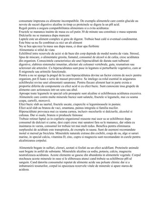 consumate impreuna cu alimente incompatibile. De exemplu alimentele care contin glucide au
nevoie de sucuri digestive alcaline in timp ce proteinele se digera la un pH acid.
Reguli pentru a asigura compatibilitatea alimentara si a evita aciditatea:
Fructele se mananca inainte de masa cu cel putin 30 de minute sau constituie o masa separata
Dulciurile nu se mananca dupa mancare
Laptele este un aliment complex si greu de digerat. Trebuie baut cald si eventual condimentat.
Este bine sa nu fie combinat cu nici un alt aliment
Nu se bea apa rece la masa sau dupa masa, ci doar apa fierbinte
Alimentatia si stilul de viata
Echilibrul intre rezervele de acizi si de baze din corp depinde de modul nostru de viata. Stresul,
lipsa de miscare, o alimentatie gresita, fumatul, consumul de alcool si de cafea, cresc aciditatea
din organism. Consecintele caracteristice ale unei hiperaciditati de durata sunt tulburari
digestive, slabirea sistemului imunitar, afectari ale coloanei vertebrale, guta, reumatism sau
sclerozari ale arterelor. Cu hiperaciditatea sunt puse in legatura si perturbarile vegetative, cum ar
fi migrenele sau aritmiile functionale.
Pentru a nu se ajunge la pragul de la care hiperaciditatea devine un factor extrem de nociv pentru
organism, pot fi luate o serie de masuri preventive. Se intelege ca rolul esential in asigurarea
echilibrului revine unei alimentatii sanatoase. Pentru fiecare aliment luat in parte exista o
proportie diferita de componente cu efect acid si cu efect bazic. Sunt cunoscute insa grupele de
alimente care actioneaza intr-un sens sau altul.
Aproape toate legumele in special cele proaspete sunt alcaline si echilibreaza aciditatea excesiva.
Alimentele care contin multe minerale bazice sunt salatele, fructele si legumele, mai cu seama
ceapa, cartofii, morcovii.
Efect bazic slab au iaurtul, fructele uscate, ciupercile si leguminoasele in pastaie.
Efect acid slab au branza de vaci, smantana, painea integrala si familia nucilor.
Hiperaciditate provoaca mai cu seama carnea, inclusiv mezelurile si dulciurile, alcoolul si
cafeaua. Dar si ouale, branza si produsele fainoase
Trebuie retinut faptul ca in copilarie organismul reuseste mai usor sa se echilibreze dupa
consumul de dulciuri si carne, desi copii cresc mai sanatosi fara sa le manance, dar odata cu
inaintarea in varsta, consumul lor trebuie tot mai mult redus. Benefica pentru eliminarea
surplusului de aciditate este transpiratia, de exemplu in sauna. Sunt de asemeni recomandate
inotul si mersul pe bicicleta. Mineralele naturale extrase din cochilii, coaja de ou, alge si saruri
marine, in special calciu, vitamina D, zinc, cupru si magneziu sunt recomandate in curele pentru
alcalinizarea corpului.
Alimentele bogate in sulfuri, cloruri, azotati si fosfati au un efect acidifiant. Proteinele animale
sunt bogate in astfel de substante. Mineralele alcaline ca sodiu, potasiu, calciu, magneziu
neutralizeaza aciditatea. Aceste elemente se gasesc din abundenta in alimentele vegetale. Corpul
stocheaza aceste minerale in oase si le elibereaza atunci cand trebuie sa echilibreze pH-ul
sanguin. Cand datorita consumului repetat de alimente acide sau poluate chimic dar si a
imbatranirii tesuturilor, corpul isi epuizeaza rezervele vitale de minerale si apare starea de
acidoza.
 
