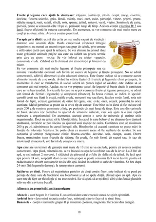 Fructe şi legume care ajută la vindecare: căpşuni, castraveţi, cătină, ceapă, cireşe, coacăze, 
dovleac, floarea-soarelui, grâu, lămâi, măcriş, nuci, orez, ovăz, pătrunjel, vinete, pepeni, prune, 
ridiche neagră, roşii, salată, sfeclă, soia, spanac, ţelină, usturoi, varză, vişine. Seminţele de caise, 
piersici, prune se consumă câte 10 pe zi, perioade lungi de timp. Acestea conţin vitamina B17 sau 
letril, foarte eficientă în tratarea cancerului. De asemenea, se vor consuma cât mai multe mere cu 
coajă şi seminţe zilnic. Acestea conţin quercitină. 
Terapia prin dietă: există din ce în ce mai multe cazuri de vindecări 
datorate unei anumite diete. Boala canceroasă afectează întregul 
organism şi nu numai un anumit organ sau grup de celule, prin urmare 
e utilă orice dietă care ajută la refacere. Se vor elimina în primul rând 
toate grăsimile animale prăjite sau care au suferit un proces termic 
prin care au ajuns toxice. Se vor înlocui cu uleiuri vegetale, 
consumate crude. Zahărul va fi eliminat din alimentaţie şi înlocuit cu 
miere. 
Se vor consuma cât mai multe legume şi fructe proaspete sau cu 
minime transformări eventual sub formă de sucuri de legume şi fructe proaspete. Nu se admit 
conservanţii, aditivii alimentari şi alte adaosuri sintetice. Este foarte indicat să se consume aceste 
alimente înainte de a se oxida. Având în vedere faptul că fructele şi legumele chiar proaspete, în 
momentul în care se transformă în sucuri suferă un proces rapid de oxidare, este indicat să se 
consume cât mai repede. Aşadar, nu se vor prepara sucuri de legume şi fructe decât în cantitatea 
care se va bea imediat. În cazurile în care nu se pot consuma fructe şi legume proaspete, se admit 
sub formă de fierturi (legumele) şi compoturi (fructele). În hrana zilnică, se indică în special: 
cartofii copţi sau fierţi în coajă, roşiile crude, morcovii suc sau fierţi, fasolea verde fiartă, soia sub 
formă de lapte, cereale germinate de orice fel (grâu, orz, ovăz, orez, secară, porumb) în orice 
cantitate. Meiul germinat se poate da la orice tip de cancer. Este bine ca în dietă să fie incluse cel 
puţin 200 g de seminţe germinate zilnic, pe perioade cât mai lungi de timp. Este una din cerinţele 
de bază. Acestea vor contribui la aportul de vitamine naturale, care vor ajuta la o mai rapidă 
redresare a organismului. De asemenea, acestea conţin o serie de minerale şi enzime utile 
organismului. Deci nu ezitaţi să le folosiţi zilnic. În cazul în care bolnavul nu dispune de o dantură 
sănătoasă, cerealele se pot măcina cu ajutorul unei râşniţe de cafea. Cantitatea este de minimum 
200 g pe zi, administrate în cursul întregii zile. Bineînţeles că această cantitate se poate mări în 
funcţie de toleranţa fiecăruia. Se poate chiar ca anumite mese să fie suplinite de acestea. Se vor 
consuma şi seminţe oleaginoase zilnic: floarea-soarelui, dovleac, soia, cânepă, susan. Dintre 
fructe, menţionăm toate fructele de pădure, fie crude, fie sub formă de sucuri sau, în caz de 
intoleranţă alimentară, sub formă de compot cu miere. 
Apa care are un termen de garanţie mai mare de 10 zile se va exclude, pentru că aceasta conţine 
conservanţi. Apa plată, minerală etc. se va înlocui cu apă de la robinet sau de la izvor. La 2 litri de 
apă, se rad mărunt 2 morcovi, 1 rădăcină de pătrunjel şi o felie de rădăcină de ţelină. Se lasă apoi 
apa pentru 24 ore, acoperită doar cu un tifon şi apoi se poate consuma fără nicio teamă, pentru că 
rădăcinoasele absorb substanţele toxice din apă, lăsând în schimb o serie de vitamine. Se bea după 
24 ore (fără legumele depuse), la temperatura camerei. 
Spălarea pe dinţi. Pentru că majoritatea pastelor de dinţi conţin fluor, este indicat să se pună pe 
periuţa de dinţi sare de bucătărie sau bicarbonat şi să se spele dinţii, clătind apoi cu apă. Apa cu 
sare este de fapt ser fiziologic şi nu este nocivă. Ea vă ajută să aveţi dinţii albi şi desfundă glandele 
salivare din cavitatea bucală. 
Alimente cu proprietăţi anticancerigene 
Alunele - sunt bogate în vitamina E, un antioxidant care creează starea de spirit optimistă. 
Ardeiul iute - determină secreţia endorfinei, substanţă care te face să te simţi bine. 
Bananele - conţin vitaminele grupei B şi minerale (potasiu, magneziu, fier) care dau energie. 
10 
 