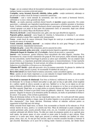 Ceapa - are un conţinut ridicat de herceptină (substanţă anticancerigenă) ce poate suprima celulele 
maligne înainte ca acestea să devină tumori. 
Conopida, varza, hreanul, broccoli, ridichile, ţelina, guliile - conţin carotenoizi, substanţe ce 
pot preveni şi reduce riscul de formare a tumorilor canceroase. 
Curmalele – sunt o sursă naturală de serotonină, care mai este numit şi hormonul fericirii, 
substanţă ce va crea o stare generală mai bună. 
Merele - un studiu american confirmă efectul benefic al merelor asupra cancerului. Ele conţin 
quercitină, o substanţă care împiedică transformarea canceroasă a celulelor prostatei şi încetinesc 
boala. Conform studiului, quercitina blochează efectul cancerigen al hormonilor masculini, iar în 
viitorul apropiat s-ar putea să facă parte din tratamentul clasic al cancerului, după cum afirmă 
cercetătorii de la clinica Mayo din Rochester (SUA). 
Morcovii, dovleceii - conţin betacaroten care, gătit, este mai uşor absorbit de organism. 
Pepenele galben, spanacul - surse bogate de vitamina A, betacaroten şi vitamina C, au valoare 
calorică scăzută şi conţin fibre vegetale utile tratamentului. 
Varza - scade riscul de cancer colorectal. Două linguri de varză pe zi contribuie la prevenirea 
riscului de cancer al stomacului. 
Tonul, somonul, sardinele, macroul – au conţinut ridicat de acizi graşi Omega-3, care ajută 
sistemul imunitar, împiedicând metastazele. 
Tărâţele de grâu - conţin fibre alimentare, previn cancerul de colon. 
Tărâţele de porumb, grâu, orez ovăz - asigură protecţia împotriva agenţilor cancerigeni. 
Alimentele bogate în vitamina A,C, E şi seleniu - factori de prevenire a cancerului. 
Iaurtul - este recunoscut pentru refacerea florei microbiene din tubul digestiv, intestine. Prin 
fermentarea lui, creşte nivelul vitaminelor din grupa B. Prin acest proces, multe minerale ajung să 
fie mai concentrate, iaurtul fiind bogat în potasiu şi calciu uşor asimilabile. Are un conţinut mare 
de acid linoleic, cu importante proprietăţi anticancerigene şi imunostimulatoare. Evitaţi iaurturile 
tratate termic după fermentare. În mod normal, ele trebuie să conţină germeni vii de: Lactobacilus 
bulgaricus şi acidophilus şi Streptococcus thermophilus. 
Vitamina B17 (letril) - ajută atât preventiv cât şi la tratarea cancerului. Se găseşte în: sâmburi de 
caise, mere, cireşe, piersici şi prune. Se recomandă 10 sâmburi de caise pe zi. 
Berea fără alcool este foarte bună în tratarea cancerului, susţin cercetătorii japonezi. 
Dieta - pentru că este foarte important ce şi cum mâncăm în timpul tratării bolii, vom arăta cam 
cum ar trebui să arate o dietă pentru orice afecţiune canceroasă. 
Ziua bună se cunoaşte de dimineaţă. Este bine ca bolnavul, indiferent de starea sa, să se scoale 
de dimineaţă. Se va începe cu băutul unui pahar cu apă, apoi un duş cu apă caldă, urmat neapărat 
de o spălare rapidă de câteva secunde cu apă rece. Spălatul se va face cu un săpun cu cât mai 
puţine chimicale, preferabil chiar un săpun de casă, iar ştergerea se va face cu un prosop moale, 
din fibre naturale. După baie, se va unge pielea cu extracte uleioase aplicate în strat fin, printr-un 
unui masaj blând. Eventual se pot folosi creme de gălbenele, cătină etc. Toate acestea vor ajuta la 
punerea sângelui în mişcare şi la stimularea poftei de mâncare, de multe ori perturbată la bolnavii 
de cancer. Cine poate, e bine să facă şi gimnastică. 
Masa de dimineaţa trebuie să fie cea mai importantă masă a zilei. Un vechi proverb latin spunea 
„Masa de dimineaţa mănânc-o singur, masa de la prânz împarte-o cu un prieten, iar masa de seară 
dă-o duşmanului”. Este foarte adevărat. Dimineaţa trebuie să mâncăm suficient pentru ca 
organismul să facă faţă unei zile întregi. 
Mulţi consumă fructe după mese, ca desert. Este recomandat ca fructele să fie mâncate cu 30 de 
minute înainte de mese, pentru a se asimila mai bine. Masa de dimineaţă se poate compune din 
cereale germinate: grâu, secară, porumb, hrişcă, ovăz, orz, etc. Cerealele se pot consuma în orice 
cantitate substanţă sub diferite forme. Nu dăm aici reţete de preparare pentru că ar cuprinde prea 
mult spaţiu, dar putem spune că orice cereală se poate pune la încolţit şi apoi măcina. Peste 
acestea se va pune apoi miere, după gust, precum şi seminţe mărunţite sau sâmburi de caise, 
prune, alune, nuci, etc. Se mai pot face terciuri, adică se macină cerealele încolţite şi înmoaie în 
apă clocotită. Bineînţeles că în acest fel se distrug multe vitamine şi enzime, dar rămân foarte 
11 
 