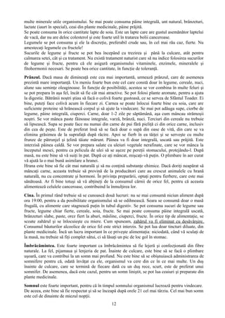 multe minerale utile organismului. Se mai poate consuma pâine integrală, unt natural, brânzeturi, 
lactate (iaurt în special), ceai din plante medicinale, pâine prăjită. 
Se poate consuma în orice cantitate lapte de soia. Este un lapte care are gustul asemănător laptelui 
de vacă, dar nu are deloc colesterol şi este foarte util în tratarea bolii canceroase. 
Legumele se pot consuma şi ele la discreţie, preferabil crude sau, în cel mai rău caz, fierte. Nu 
amestecaţi legumele cu fructele! 
Sucurile de legume şi fructe se pot bea începând cu trezirea şi până la culcare, atât pentru 
calmarea setei, cât şi ca tratament. Nu există tratament naturist care să nu indice folosirea sucurilor 
de legume şi fructe, pentru că ele asigură organismului vitaminele, enzimele, mineralele şi 
fitohormonii necesari. Se poate bea orice cantitate, în funcţie de toleranţă. 
Prânzul. Dacă masa de dimineaţă este cea mai importantă, urmează prânzul, care de asemenea 
prezintă mare importanţă. Un meniu foarte bun este cel care constă doar în legume, cereale, nuci, 
alune sau seminţe oleaginoase. În funcţie de posibilităţi, acestea se vor combina în multe feluri şi 
se pot prepara în aşa fel, încât să fie cât mai atractive. Se pot folosi plante aromate, pentru a ajuta 
la digestie. Bătrânii noştri ştiau să facă o colivă foarte gustoasă, ce se servea de Sfântul Toader. Ei 
bine, puteţi face colivă acum în fiecare zi. Carnea se poate înlocui foarte bine cu soia, care are 
suficiente proteine să hrănească corpul şi să ajute la vindecare. Se mai pot adăuga supe, ciorbe de 
legume, pâine integrală, ciuperci. Carne, doar 1-2 zile pe săptămână, aşa cum mâncau strămoşii 
noştri. Se vor mânca paste făinoase integrale, varză, brânză, nuci. Terciuri din cereale nu trebuie 
să lipsească. Supa se poate face nu numai din carne de pui fără pieliţă ci din orice carne, inclusiv 
din cea de peşte. Este de preferat însă să se facă doar o supă din oase de vită, din care se va 
elimina grăsimea de la suprafaţă după răcire. Apoi se fierb în ea tăiţei şi se serveşte cu multe 
frunze de pătrunjel şi ţelină tăiate mărunt. Pâinea va fi doar integrală, uscată sau prăjită. Este 
interzisă pâinea caldă. Se vor prepara salate cu uleiuri vegetale nerafinate, care se vor mânca la 
începutul mesei, pentru ca pelicula de ulei să se aşeze pe pereţii stomacului, protejându-l. După 
masă, nu este bine să vă suiţi în pat. După ce aţi mâncat, mişcaţi-vă puţin. O plimbare în aer curat 
vă ajută la o mai bună asimilare a hranei. 
Hrana este bine să fie cât mai naturală şi să nu conţină substanţe chimice. Dacă doriţi neapărat să 
mâncaţi carne, aceasta trebuie să provină de la producători care au crescut animalele cu hrană 
naturală, nu cu concentrate şi hormoni. În privinţa preparării, optaţi pentru fierbere, care este mai 
sănătoasă. Ar fi bine totuşi să vă abţineţi de la consumul cărnii de orice fel, pentru că aceasta 
alimentează celulele canceroase, contribuind la înmulţirea lor. 
Cina. În primul rând trebuie să se cunoască două lucruri: nu se mai consumă niciun aliment după 
ora 19:00, pentru a da posibilitate organismului să se odihnească. Seara se consumă doar o masă 
frugală, cu alimente care stagnează puţin în tubul digestiv. Se pot consuma sucuri de legume sau 
fructe, legume chiar fierte, cereale, soia, fructe. Se mai poate consuma pâine integrală uscată, 
brânzeturi slabe, paste, orez fiert la aburi, măsline, ciuperci, fructe. În orice tip de alimentaţie, se 
scoate zahărul şi se înlocuieşte cu miere. Cum spuneam, zahărul va fi eliminat cu desăvârşire. 
Consumul băuturilor alcoolice de orice fel este strict interzis. Se pot lua doar tincturi diluate, din 
plante medicinale. Încă un lucru important în ce priveşte alimentaţia: niciodată, când vă sculaţi de 
la masă, nu trebuie să fiţi complet sătui, ci să lăsaţi un pic de loc gol în stomac. 
Îmbrăcămintea. Este foarte important ca îmbrăcămintea să fie lejeră şi confecţionată din fibre 
naturale. La fel, pijamaua şi lenjeria de pat. Înainte de culcare, este bine să se facă o plimbare 
uşoară, care va contribui la un somn mai profund. Nu este bine să se obişnuiască administrarea de 
somnifere pentru că, odată învăţat cu ele, organismul va cere din ce în ce mai multe. Un duş 
înainte de culcare, care se termină de fiecare dată cu un duş rece, scurt, este de preferat unui 
somnifer. De asemenea, dacă este cazul, pentru un somn liniştit, se pot lua ceaiuri şi preparate din 
plante medicinale. 
Somnul este foarte important, pentru că în timpul somnului organismul lucrează pentru vindecare. 
De aceea, este bine să fie respectat şi să se înceapă după orele 21 cel mai târziu. Cel mai bun somn 
este cel de dinainte de miezul nopţii. 
12 
 