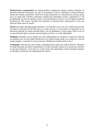 Dezintoxicarea organismului este indispensabilă şi obligatorie înaintea oricărui tratament. În 
decursul prelucrării alimentelor, în corp, se acumulează o serie de substanţe ce trebuie eliminate 
înainte de a începe un tratament. Dacă nu se începe tratamentul cu o dezintoxicare serioasă, acesta 
nu-şi va atinge ţelul. Clismele, purificarea corpului prin alimentaţie exclusiv vegetariană 2-3 zile 
pe săptămână, sucurile de legume şi fructe, ceaiurile diuretice şi laxative sunt tot atâtea metode de 
dezintoxicare. Prin urmare, începeţi orice tratament cu dezintoxicarea organismului şi veţi avea 
mult mai multe şanse de reuşită. 
Postul. Este foarte important pentru tratament. Un om bolnav n-are cum să se vindece dacă nu ţine 
din când în când post. Postul fără carne se va ţine timp de 2-3 zile, pentru ca organismul să nu 
primească alimente de origine animală decât 2 zile pe săptămână. Un post negru, timp în care nu 
se consumă decât apă şi eventual sucuri de legume şi fructe, se va ţine săptămânal. 
Meditaţia. Orientalii, care au studiat mai mult sufletul decât noi, europenii, au ajuns la concluzia 
că meditaţia este cea mai simplă metodă prin care sufletul omului poate să se cureţe de o serie de 
energii negative, acumulate în cursul existenţei. Meditaţi de cel puţin două ori pe zi. 
Constipaţia. Chiar dacă nu este o boală, constipaţia duce la agravarea multor afecţiuni. Eforturile 
în timpul defecaţiei pe durata tratamentului vor trebui eliminate, pentru că şi acestea pot contribui 
la agravarea afecţiunii. Acest lucru se va face numai prin alimentaţiei şi prin tratamente naturiste 
şi niciodată cu chimicale sau medicamente de sinteză. 
13 

