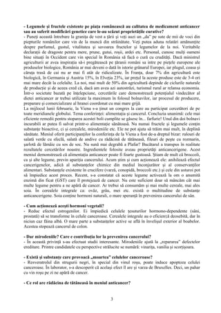 - Legumele şi fructele existente pe piaţa românească au calitatea de medicament anticancer 
sau au suferit modificări genetice care le-au scăzut proprietăţile curative? 
- Puneţi această întrebare la graniţa de vest a ţării şi veţi auzi un „da” pe sute de mii de voci din 
piepturile românilor care vin de la muncă din străinătate. Veţi putea aduna relatări amănunţite 
despre parfumul, gustul, vitalitatea şi savoarea fructelor şi legumelor de la noi. Veritabile 
declaraţii de dragoste pentru mere, prune, gutui, roşii, ardei etc. Personal, cunosc mulţi oameni 
bine situaţi în Occident care vin special în România să facă o cură cu crudităţi. Dacă ministrul 
agriculturii ar avea inspiraţia să-i pregătească pe ţăranii români sa intre pe pieţele europene ale 
produselor biologice, România ar mai deveni o dată în istorie grânarul Europei, iar plugul, coasa şi 
căruţa trasă de cai nu ar mai fi atât de ridiculizate. În Franţa, doar 7% din agricultură este 
biologică, în Germania şi Austria 15%, în Elveţia 23%, iar preţul la aceste produse este de 3-4 ori 
mai mare decât la celelalte. La noi, mai mult de 50% din agricultură depinde de ciclurile naturale 
de producţie şi de aceea cred că, dacă am avea azi autostrăzi, turismul rural ar relansa economia. 
Într-o societate bazată pe înţelepciune, cercetările care demonstrează potenţialul vindecător al 
dietei anticancer ar trebui utilizate la maximum în folosul bolnavilor, iar procesul de producere, 
preparare şi comercializare al hranei coordonat cu mai mare grijă. 
La mijlocul lunii februarie, la Viena s-a ţinut un congres la care au participat cercetători de pe 
toate meridianele globului. Tema conferinţei: alimentaţia şi cancerul. Concluzia unanimă: cele mai 
eficiente remedii pentru stoparea acestei boli cumplite se găsesc în... farfurie! Unul din doi bolnavi 
incurabili ar putea fi salvat printr-o alimentaţie sănătoasă. Nu numai fructele şi legumele conţin 
substanţe bioactive, ci şi cerealele, mirodeniile etc. Ele ne pot ajuta să trăim mai mult, în deplină 
sănătate. Meniul oferit participanţilor la conferinţa de la Viena a fost de-a dreptul bizar: rulouri de 
salată verde cu sfeclă, salată de andive cu rădăcină de tătăneasă, fileuri de peşte cu rozmarin, 
şarlotă de lămâie cu sos de soc. Nu sună mai degrabă a Plafar? Bucătarul a transpus în realitate 
rezultatele cercetărilor noastre. Ingredientele folosite aveau proprietăţi anticancerigene. Acest 
meniul demonstrează că alimentaţia anticancer poate fi foarte gustoasă. Ştiam de mult că broccoli, 
ca şi alte legume, previn apariţia cancerului. Acum ştim şi cum acţionează ele: anihilează efectul 
cancerigenelor, adică al substanţelor chimice din mediul înconjurător şi al conservanţilor 
alimentari. Substanţele existente în crucifere (varză, conopidă, broccoli etc.) şi cele din usturoi pot 
să împiedice acest proces. Recent, s-a constatat că aceste legume activează la om o anumită 
enzimă din ficat (GST) care îl protejează de cancer. Nu este suficient doar să mâncăm cât mai 
multe legume pentru a ne apără de cancer. Ar trebui să consumăm şi mai multe cereale, mai ales 
soia. În cerealele integrale ca: ovăz, grâu, mei etc. există o multitudine de substanţe 
anticancerigene. Soia conţine hormoni naturali, o mare speranţă în prevenirea cancerului de sân. 
- Cum acţionează aceşti hormoni vegetali? 
- Reduc efectul estrogenilor. Ei împiedică celulele ţesuturilor hormono-dependente (sâni, 
prostată) să se transforme în celule canceroase. Cerealele integrale au o eficien ță deosebită, dar în 
niciun caz făina albă. O mare parte a substanţelor active se află în învelişul exterior al boabelor. 
Acestea stopează cancerul de colon. 
- Dar mirodeniile? Care e contribuţia lor la prevenirea cancerului? 
- În această privinţă s-au efectuat studii interesante. Mirodeniile ajută la „repararea” defectelor 
ereditare. Printre candidatele cu perspective strălucite se numără: vinariţa, vanilia şi scorţişoara. 
- Există şi substanţe care provoacă „moartea” celulelor canceroase? 
- Resveratrolul din strugurii negri, în special din vinul roşu, poate induce apoptoza celulei 
canceroase. În laborator, s-a descoperit că acelaşi efect îl are şi varza de Bruxelles. Deci, un pahar 
cu vin roşu pe zi ne apără de cancer. 
- Ce rol are rădăcina de tătăneasă în meniul anticancer? 
3 
 