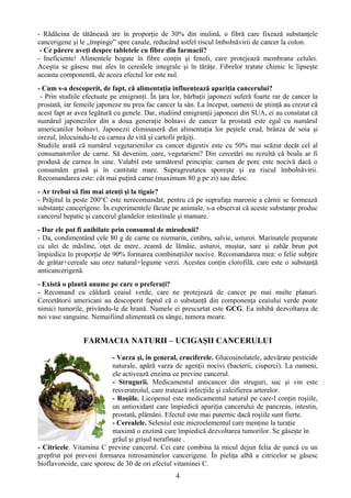 - Rădăcina de tătăneasă are în proporţie de 30% din inulină, o fibră care fixează substanţele 
cancerigene şi le „împinge” spre canale, reducând astfel riscul îmbolnăvirii de cancer la colon. 
- Ce părere aveţi despre tabletele cu fibre din farmacii? 
- Ineficiente! Alimentele bogate în fibre conţin şi fenoli, care protejează membrana celulei. 
Aceştia se găsesc mai ales în cerealele integrale şi în tărâţe. Fibrelor tratate chimic le lipseşte 
aceasta componentă, de aceea efectul lor este nul. 
- Cum s-a descoperit, de fapt, că alimentaţia influenţează apariţia cancerului? 
- Prin studiile efectuate pe emigranţi. În ţara lor, bărbaţii japonezi suferă foarte rar de cancer la 
prostată, iar femeile japoneze nu prea fac cancer la sân. La început, oamenii de ştiinţă au crezut că 
acest fapt ar avea legătură cu genele. Dar, studiind emigranţii japonezi din SUA, ei au constatat că 
numărul japonezilor din a doua generaţie bolnavi de cancer la prostată este egal cu numărul 
americanilor bolnavi. Japonezii eliminaseră din alimentaţia lor peştele crud, brânza de soia şi 
orezul, înlocuindu-le cu carnea de vită şi cartofii prăjiţi. 
Studiile arată că numărul vegetarienilor cu cancer digestiv este cu 50% mai scăzut decât cel al 
consumatorilor de carne. Să devenim, oare, vegetarieni? Din cercetări nu rezultă că boala ar fi 
produsă de carnea în sine. Valabil este următorul principiu: carnea de porc este nocivă dacă o 
consumăm grasă şi în cantitate mare. Supragreutatea sporeşte şi ea riscul îmbolnăvirii. 
Recomandarea este: cât mai puţină carne (maximum 80 g pe zi) sau deloc. 
- Ar trebui să fim mai atenţi şi la tigaie? 
- Prăjitul la peste 200°C este nerecomandat, pentru că pe suprafaţa maronie a cărnii se formează 
substanţe cancerigene. În experimentele făcute pe animale, s-a observat că aceste substanţe produc 
cancerul hepatic şi cancerul glandelor intestinale şi mamare. 
- Dar ele pot fi anihilate prin consumul de mirodenii? 
- Da, condimentând cele 80 g de carne cu rozmarin, cimbru, salvie, usturoi. Marinatele preparate 
cu ulei de măsline, oţet de mere, zeamă de lămâie, usturoi, muştar, sare şi zahăr brun pot 
împiedica în proporţie de 90% formarea combinaţiilor nocive. Recomandarea mea: o felie subţire 
de grătar+cereale sau orez natural+legume verzi. Acestea conţin clorofilă, care este o substanţă 
anticancerigenă. 
- Există o plantă anume pe care o preferaţi? 
- Recomand cu căldură ceaiul verde, care ne protejează de cancer pe mai multe planuri. 
Cercetătorii americani au descoperit faptul că o substanţă din componenţa ceaiului verde poate 
nimici tumorile, privându-le de hrană. Numele ei prescurtat este GCG. Ea inhibă dezvoltarea de 
noi vase sanguine. Nemaifiind alimentată cu sânge, tumora moare. 
FARMACIA NATURII – UCIGAŞII CANCERULUI 
- Varza şi, în general, cruciferele. Glucosinolatele, adevărate pesticide 
naturale, apără varza de agenţii nocivi (bacterii, ciuperci). La oameni, 
ele activează enzima ce previne cancerul. 
- Strugurii. Medicamentul anticancer din struguri, suc şi vin este 
resveratrolul, care tratează infecţiile şi calcifierea arterelor. 
- Roşiile. Licopenul este medicamentul natural pe care-l conţin roşiile, 
un antioxidant care împiedică apariţia cancerului de pancreas, intestin, 
prostată, plămâni. Efectul este mai puternic dacă roşiile sunt fierte. 
- Cerealele. Seleniul este microelementul care menţine la turaţie 
maximă o enzimă care împiedică dezvoltarea tumorilor. Se găseşte în 
grâul şi grişul nerafinate . 
- Citricele. Vitamina C previne cancerul. Cei care combina la micul dejun felia de şuncă cu un 
grepfrut pot preveni formarea nitrosaminelor cancerigene. În pieliţa albă a citricelor se găsesc 
bioflavonoide, care sporesc de 30 de ori efectul vitaminei C. 
4 
 