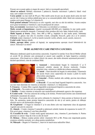 Fiecare om se poate apăra şi singur de cancer. Iată ce recomandă specialiştii: 
Alcool cu măsură: bărbaţii: maximum 2 pahare/zi; femeile: maximum 1 pahar/zi. Ideal: vinul 
roşu, care conţine resveratrol. 
Carne puţină: nu mai mult de 80 g/zi. Mai multă carne de pui sau de peşte decât carne de miel 
sau de vită. Carnea nu trebuie prăjită prea tare şi se consumă părţile slabe. Ideal este somonul, care 
conţine acizi graşi Omega-3 şi vitamina D. 
Fără grăsimi animale! Înlocuiţi-le cu cele vegetale, mai ales cu ulei de măsline. Acesta conţine 
acizi graşi nesaturaţi şi vitamina E, care ne protejează de cancer. 
Sare, cu economie: maximum 6 g/zi. Înlocuiţi-o cu mirodenii şi verdeţuri. 
Multe cereale şi leguminoase: experţii recomandă 600-800 g/zi, împărţite în mai multe porţii. 
Optaţi pentru produsele integrale. Consumaţi zilnic produse din soia: lapte, brânză (tofu), iaurt. 
Multe legume şi fructe: zilnic, între 400 şi 800 g, împărţite în mai multe porţii. Substanţe 
bioactive se găsesc mai ales în crucifere (varză, conopidă, broccoli, gulie etc.) şi în usturoi. 
Citricele conţin vitamina C, la fel şi merele (soiurile vechi), afinele, socul, caisele, morcovii. 
Ceaiul verde: băutura ideală. 
Zahăr, aproape deloc: pentru că îngraşă, iar supragreutatea sporeşte riscul îmbolnăvirii de 
cancer. Înlocuiţi-l cu miere! 
50 DE ALIMENTE CARE PREVIN CANCERUL 
Mâncarea sănătoasă ajută la prevenirea cancerului. Expertul în nutriţie Sven David Müller afirmă 
că există 50 de alimente care protejează şi uneori sunt capabile să lupte împotriva celulelor 
canceroase. „Prin hrană nu te vindeci efectiv de cancer, dar multe alimente acţionează preventiv”, 
declară specialistul, citat de cotidianul Bild. 
1. Ananasul – Antioxidanţii bogaţi în vitaminele C şi E 
protejează celulele atacate de diverse molecule. Conţine 
minerale (zinc, seleniu) ce inhibă dezvoltarea cancerului. 
2. Caisele – Sunt deosebit de bogate în antioxidanţi. Vitaminele 
din aceste fructe cresc capacitatea de reacţie a pielii la razele 
ultraviolete cancerigene. 
3. Usturoiul – Printre multele alte calităţi, previne dezvoltarea 
cancerului. 
4. Broccoli – E cea mai bună legumă împotriva cancerului. Are 
cea mai mare densitate de vitamine şi minerale: vitamina C, E, betacaroten. 
5. Cicoarea – Conţine fibre vegetale digerabile şi protejează împotriva cancerului de colon. 
6. Căpşunile – Nu conţin nici un component cancerigen. 
7. Rodiile – Conţin vitamine şi minerale care neutralizează substanţele agresive din organism. 
8. Ceaiul verde – Previne cancerul de esofag şi de stomac. Promovează enzime care neutralizează 
substanţele cauzatoare de cancer. 
9. Varza – Face parte din cele mai active alimente în vitamina C, beta-caroten şi furnizor de acid 
folic. De asemenea, poate proteja împotriva cancerului de sân şi cel uterin, pentru că slăbeşte 
efectele nocive ale hormonului estrogen. 
10. Grepfrutul – E bogat în vitamina C şi în una dintre cele mai importante clase de pigmenţi 
vegetali care previn cancerul. 
11. Alunele – Conţin vitamina E naturală şi păstrează celulele înainte de expunerea la razele UV. 
Prin acizii graşi, vitamina E este bine absorbită. 
12. Cerealele de ovăz – Conţin mulţi agenţi anticancer: zinc, vitamina E, provitamina A. Pentru 
pacienţii cu cancer: fulgi de ovăz cu ulei de nucă! 
13. Brânza – Brânza conţine printre altele vitaminele B12 şi B6. Prima este importantă pentru 
creşterea celulelor normale, iar a doua pentru metabolism. 
14. Măceşele – Bogate în Vitamina C, intervin în inactivarea radicalilor liberi. 
5 
 