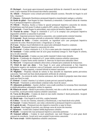 15. Heringul – Acest peşte aprovizionează organismul deficitar de vitamină D, mai ales în timpul 
iernii. Lipsa vitaminei D favorizează dezvoltarea cancerului. 
16. Afinele – Protejează vezica urinară prevenind infecţiile acesteia. Deosebit de bogate în acid 
folic, vitamina C. 
17. Zmeura – Substanţele fitochimice protejează împotriva transformării maligne a celulelor. 
18. Ouăle de găină – Sunt bogate în toate vitaminele şi mineralele. Conţinutul ridicat de vitamina 
D şi E protejează împotriva cancerului. 
19. Fibrele – Mazărea, fasolea şi lintea în special protejează împotriva cancerului de intestin. 
Probabilitatea unei boli poate fi redusă cu până la 40% printr-o dietă bogată în fibre. 
20. Coacăzele – Foarte bogate în antioxidanţi, sunt extrem de benefice împotriva cancerului. 
21. Fructul de cactus – Bogat în vitaminele C şi E şi în compuşi care protejează împotriva 
degenerării celulelor şi cancerului la prostată. 
22. Grâul – Important protector împotriva cancerului, este esenţial pentru sistemul imunitar. 
23. Usturoiul – Scade tensiunea arterială şi colesterolul. Inhibă creşterea tumorilor. 
24. Şofranul de India – Conţine curcumină, un ingredient activ care protejează împotriva 
cancerului de colon. Doză de prevenire: o linguriţă pe zi, în supe. 
25. Cacao – Reduce riscul îmbolnăvirii de cancer prin substanţele bioactive conţinute. 
26. Pesmeţii – Protejează împotriva cancerului de colon. 
27. Dovleacul – Conţine vitaminele A, C, E, D şi o mare parte din vitaminele complexului B. 
28. Seminţele – Conţin cantităţi mari de acizi graşi nesaturaţi (omega-3). Sunt bogate în seleniu, 
dar şi în alte minerale. 
29. Uleiul din porumb – Conţine cea mai multă vitamină E dintre toate uleiurile. 
30. Ştevia – Combinaţie de vitamina K şi C, poate inhiba creşterea celulelor canceroase. 
31. Mango – Conţine foarte multă vitamina A. Intervine în inactivarea radicalilor liberi. 
32. Morcovii – Compensează radiaţiile ultraviolete şi fumatul prin conţinutul de betacaroten. 
33. Uleiul de nuci sau alune – Este bogat în acizi graşi polinesaturaţi şi bun împotriva 
influenţelor negative ale mediului, cum ar fi poluanţii, care pot afecta sever organismul uman. 
34. Papaya – Conţine papaină, o enzimă folosită în tratarea cancerului. 
35. Migdalele – Proporţia ridicată de seleniu le face deosebit de importante pentru prevenirea 
cancerului. Sunt mult mai bune decât preparatele artificiale de selenium. 
36. Cartofii – Au extrem de multe vitamine anticancer, dar le rămân în proporţie mare doar atunci 
când sunt fierţi în coajă. 
37. Fisticul – Conţine vitamina A şi seleniu şi poate preveni cancerul la plămâni. 
38. Prazul – Vitaminele şi antioxidanţii conţinuţi reduc riscul de cancer. 
39. Alimentele probiotice – Iaurtul, chefirul, varza crudă contribuie la rezistenţa florei intestinale 
şi inhibă pătrunderea substanţelor străine în organism. 
40. Pâinea de secară – Ideală în prevenirea cancerului, mai ales a celui de sân, secara este bogată 
în acid fitic, acesta prevenind creşterea celulelor canceroase. 
41. Varza de Bruxelles – Conţine de două ori mai multă vitamina C decât portocalele. Acoperă 
nevoia organismului de acid folic. 
42. Sfecla roşie – Este bogată în acid folic, conţine betanină. 
43. Cătina – Un mix de vitamine, minerale şi fitochimicale, e mai bună decât orice pilulă. 
44. Susanul – Conţine fitosteroli, care reduc colesterolul şi protejează împotriva cancerului. 
45. Laptele de soia – Protejează mai ales împotriva tumorilor ce apar la femei. 
46. Agrişele –Sunt bogate în pectină, care distruge sursa de toxine din intestine. 
47. Spanacul – Acidul folic conţinut inhibă degenerarea celulelor. 
48. Roşiile – Licopenul din roşii protejează împotriva cancerului pulmonar. 
49. Somonul sălbatic – Conţine în mod semnificativ mai mult Omega-3 şi acizi graşi decât 
somonul de crescătorie. Aceşti acizi sunt esenţiali în prevenirea cancerului. 
50. Varza creaţă – Inhibă răspândirea celulelor canceroase. 
6 
 