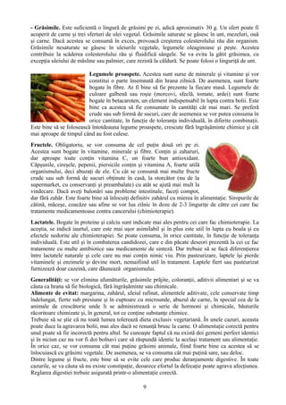 - Grăsimile. Este suficientă o lingură de grăsimi pe zi, adică aproximativ 30 g. Un sfert poate fi 
acoperit de carne şi trei sferturi de ulei vegetal. Grăsimile saturate se găsesc în unt, mezeluri, ouă 
şi carne. Dacă acestea se consumă în exces, provoacă creşterea colesterolului rău din organism. 
Grăsimile nesaturate se găsesc în uleiurile vegetale, legumele oleaginoase şi peşte. Acestea 
contribuie la scăderea colesterolului rău şi fluidifică sângele. Se va evita la gătit grăsimea, cu 
excepţia uleiului de măsline sau palmier, care rezistă la căldură. Se poate folosi o linguriţă de unt. 
Legumele proaspete. Acestea sunt surse de minerale şi vitamine şi vor 
constitui o parte însemnată din hrana zilnică. De asemenea, sunt foarte 
bogate în fibre. Ar fi bine să fie prezente la fiecare masă. Legumele de 
culoare galbenă sau roşie (morcovi, sfeclă, tomate, ardei) sunt foarte 
bogate în betacaroten, un element indispensabil în lupta contra bolii. Este 
bine ca acestea să fie consumate în cantităţi cât mai mari. Se preferă 
crude sau sub formă de sucuri, care de asemenea se vor putea consuma în 
orice cantitate, în funcţie de toleranţa individuală, în diferite combinaţii. 
Este bine să se folosească întotdeauna legume proaspete, crescute fără îngrăşăminte chimice şi cât 
mai aproape de timpul când au fost culese. 
Fructele. Obligatoriu, se vor consuma de cel puţin două ori pe zi. 
Acestea sunt bogate în vitamine, minerale şi fibre. Conţin şi zaharuri, 
dar aproape toate conţin vitamina C, un foarte bun antioxidant. 
Căpşunile, cireşele, pepenii, piersicile conţin şi vitamina A, foarte utilă 
organismului, deci abuzaţi de ele. Cu cât se consumă mai multe fructe 
crude sau sub formă de sucuri obţinute în casă, la storcător (nu de la 
supermarket, cu conservanţi şi preambalate) cu atât se ajută mai mult la 
vindecare. Dacă aveţi balonări sau probleme intestinale, faceţi compot, 
dar fără zahăr. Este foarte bine să înlocuiţi definitiv zahărul cu mierea în alimentaţie. Siropurile de 
cătină, măceşe, coacăze sau afine se vor lua zilnic în doze de 2-3 linguriţe de către cei care fac 
tratamente medicamentoase contra cancerului (chimioterapie). 
Lactatele. Bogate în proteine şi calciu sunt indicate mai ales pentru cei care fac chimioterapie. La 
aceştia, se indică iaurtul, care este mai uşor asimilabil şi în plus este util în lupta cu boala şi cu 
efectele nedorite ale chimioterapiei. Se poate consuma, în orice cantitate, în funcţie de toleranţa 
individuală. Este util şi în combaterea candidozei, care e din păcate deseori prezentă la cei ce fac 
tratamente cu multe antibiotice sau medicamente de sinteză. Dar trebuie să se facă diferenţierea 
între lactatele naturale şi cele care nu mai conţin nimic viu. Prin pasteurizare, laptele îşi pierde 
vitaminele şi enzimele şi devine mort, nemaifiind util în tratament. Laptele fiert sau pasteurizat 
furnizează doar cazeină, care dăunează organismului. 
Generalităţi: se vor elimina afumăturile, grăsimile prăjite, coloranţii, aditivii alimentari şi se va 
căuta ca hrana să fie biologică, fără îngrăşăminte sau chimicale. 
Alimente de evitat: margarina, zahărul, uleiul rafinat, alimentele aditivate, cele conservate timp 
îndelungat, fierte sub presiune şi în cuptoare cu microunde, abuzul de carne, în special cea de la 
animale de crescătorie unde li se administrează o serie de hormoni şi chimicale, băuturile 
răcoritoare chimizate şi, în general, tot ce conţine substanţe chimice. 
Trebuie să se ştie că nu toată lumea tolerează dieta exclusiv vegetariană. În unele cazuri, aceasta 
poate duce la agravarea bolii, mai ales dacă se renunţă brusc la carne. O alimentaţie corectă pentru 
unul poate să fie incorectă pentru altul. Se cunoaşte faptul că nu există doi gemeni perfect identici 
şi în niciun caz nu vor fi doi bolnavi care să răspundă identic la acelaşi tratament sau alimentaţie. 
În orice caz, se vor consuma cât mai puţine grăsimi animale, fiind foarte bine ca acestea să se 
înlocuiască cu grăsimi vegetale. De asemenea, se va consuma cât mai puţină sare, sau deloc. 
Dintre legume şi fructe, este bine să se evite cele care produc deranjamente digestive. În toate 
cazurile, se va căuta să nu existe constipaţie, deoarece efortul la defecaţie poate agrava afecţiunea. 
Reglarea digestiei trebuie asigurată printr-o alimentaţie corectă. 
9 
 