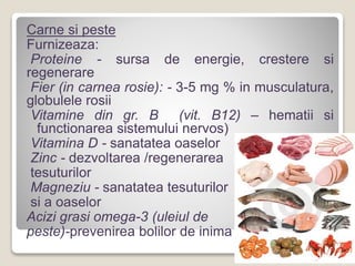Carne si peste
Furnizeaza:
Proteine - sursa de energie, crestere si
regenerare
Fier (in carnea rosie): - 3-5 mg % in musculatura,
globulele rosii
Vitamine din gr. B (vit. B12) – hematii si
functionarea sistemului nervos)
Vitamina D - sanatatea oaselor
Zinc - dezvoltarea /regenerarea
tesuturilor
Magneziu - sanatatea tesuturilor
si a oaselor
Acizi grasi omega-3 (uleiul de
peste)-prevenirea bolilor de inima
 