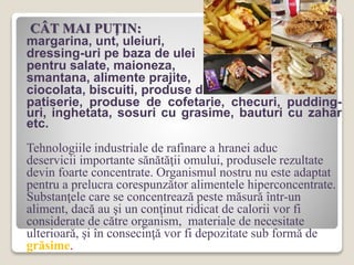 CÂT MAI PUŢIN:
margarina, unt, uleiuri,
dressing-uri pe baza de ulei
pentru salate, maioneza,
smantana, alimente prajite,
ciocolata, biscuiti, produse de
patiserie, produse de cofetarie, checuri, pudding-
uri, inghetata, sosuri cu grasime, bauturi cu zahar
etc.
Tehnologiile industriale de rafinare a hranei aduc
deservicii importante sănătăţii omului, produsele rezultate
devin foarte concentrate. Organismul nostru nu este adaptat
pentru a prelucra corespunzător alimentele hiperconcentrate.
Substanţele care se concentrează peste măsură într-un
aliment, dacă au şi un conţinut ridicat de calorii vor fi
considerate de către organism, materiale de necesitate
ulterioară, şi în consecinţă vor fi depozitate sub formă de
grăsime.
 