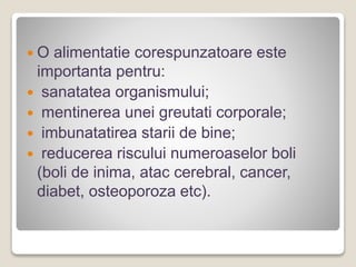  O alimentatie corespunzatoare este
importanta pentru:
 sanatatea organismului;
 mentinerea unei greutati corporale;
 imbunatatirea starii de bine;
 reducerea riscului numeroaselor boli
(boli de inima, atac cerebral, cancer,
diabet, osteoporoza etc).
 