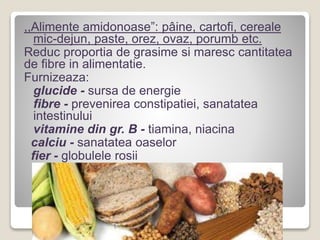 ,,Alimente amidonoase”: pâine, cartofi, cereale
mic-dejun, paste, orez, ovaz, porumb etc.
Reduc proportia de grasime si maresc cantitatea
de fibre in alimentatie.
Furnizeaza:
glucide - sursa de energie
fibre - prevenirea constipatiei, sanatatea
intestinului
vitamine din gr. B - tiamina, niacina
calciu - sanatatea oaselor
fier - globulele rosii
 