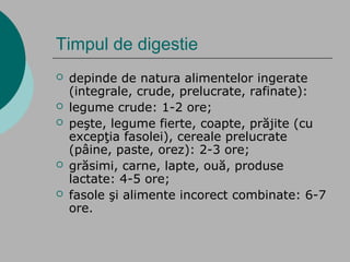 Timpul de digestie
 depinde de natura alimentelor ingerate
(integrale, crude, prelucrate, rafinate):
 legume crude: 1-2 ore;
 peşte, legume fierte, coapte, prăjite (cu
excepţia fasolei), cereale prelucrate
(pâine, paste, orez): 2-3 ore;
 grăsimi, carne, lapte, ouă, produse
lactate: 4-5 ore;
 fasole şi alimente incorect combinate: 6-7
ore.
 