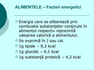 ALIMENTELE – Factori energetici
 Energia care se eliberează prin
combustia substanţelor conţinute în
alimentul respectiv reprezintă
valoarea calorică a alimentului.
 Se exprimă în J sau cal.
 1g lipide 9,3 kcal→
 1g glucide 4,1 kcal→
 1g substanţă proteică 4,2 kcal→
 