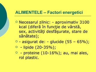 ALIMENTELE – Factori energetici
 Necesarul zilnic: - aproximativ 3100
kcal (diferă în funcţie de vârstă,
sex, activităţi desfăşurate, stare de
sănătate);
 - asigurat de: - glucide (55 – 65%);
 - lipide (20-35%);
 - proteine (10-16%); au, mai ales,
rol plastic.
 