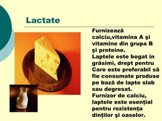 Lactate
Furnizează
calciu,vitamina A şi
vitamine din grupa B
şi proteine.
Laptele este bogat în
grăsimi, drept pentru
Care este preferabil să
fie consumate produse
pe bază de lapte slab
sau degresat.
Furnizor de calciu,
laptele este esenţial
pentru rezistenţa
dinţilor şi oaselor.
 