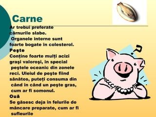 Carne
Ar trebui preferate
cărnurile slabe.
Organele interne sunt
foarte bogate în colesterol.
Peşte
Conţine foarte mulţi acizi
graşi valoroşi, în special
peştele oceanic din zonele
reci. Uleiul de peşte fiind
sănătos, puteţi consuma din
când în când un peşte gras,
cum ar fi somonul.
Ouă
Se găsesc deja în felurile de
mâncare preparate, cum ar fi
sufleurile
 