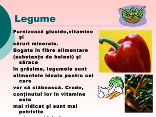 Legume
Furnizează glucide,vitamine
şi
săruri minerale.
Bogate în fibre alimentare
(substanţe de balast) şi
sărace
în grăsime, legumele sunt
alimentele ideale pentru cei
care
vor să slăbească. Crude,
conţinutul lor în vitamine
este
mai ridicat şi sunt mai
potrivite
 