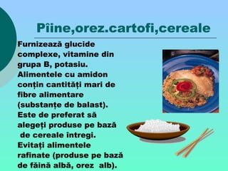 Pîine,orez.cartofi,cereale
Furnizează glucide
complexe, vitamine din
grupa B, potasiu.
Alimentele cu amidon
conţin cantităţi mari de
fibre alimentare
(substanţe de balast).
Este de preferat să
alegeţi produse pe bază
de cereale întregi.
Evitaţi alimentele
rafinate (produse pe bază
de făină albă, orez alb).
 