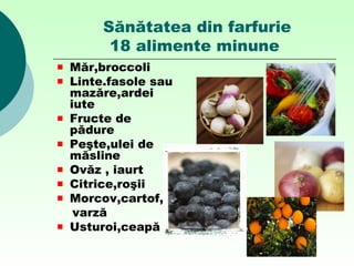 Sănătatea din farfurie
18 alimente minune
Măr,broccoli
Linte.fasole sau
mazăre,ardei
iute
Fructe de
pădure
Peşte,ulei de
măsline
Ovăz , iaurt
Citrice,roşii
Morcov,cartof,
varză
Usturoi,ceapă
 