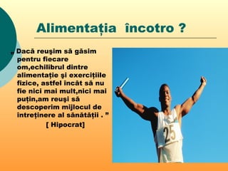 Alimentaţia încotro ?
„ Dacă reuşim să găsim
pentru fiecare
om,echilibrul dintre
alimentaţie şi exerciţiile
fizice, astfel încât să nu
fie nici mai mult,nici mai
puţin,am reuşi să
descoperim mijlocul de
întreţinere al sănătăţii . ”
[ Hipocrat]
 