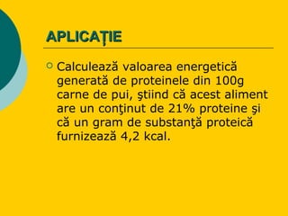 APLICAŢIEAPLICAŢIE
 Calculează valoarea energetică
generată de proteinele din 100g
carne de pui, ştiind că acest aliment
are un conţinut de 21% proteine şi
că un gram de substanţă proteică
furnizează 4,2 kcal.
 