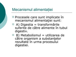 Mecanismul alimentaţiei
 Procesele care sunt implicate în
mecanismul alimentaţiei sunt:
 A) Digestia = transformările
suferite de către alimente în tubul
digestiv.
 B) Metabolismul = utilizarea de
către organism a substanţelor
rezultate în urma procesului
digestiei.
 
