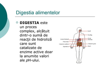Digestia alimentelor
 DIGESTIA este
un proces
complex, alcătuit
dintr-o sumă de
reacţii de hidroliză
care sunt
catalizate de
enzime active doar
la anumite valori
ale pH-ului.
 